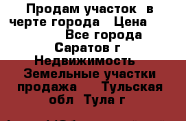 Продам участок​ в черте города › Цена ­ 500 000 - Все города, Саратов г. Недвижимость » Земельные участки продажа   . Тульская обл.,Тула г.
